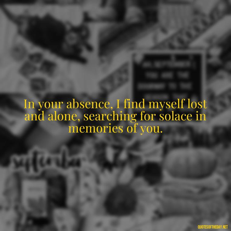 In your absence, I find myself lost and alone, searching for solace in memories of you. - Quotes Missing A Loved One Who Died