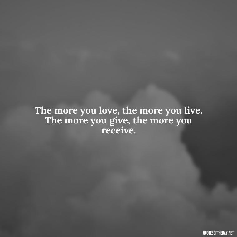 The more you love, the more you live. The more you give, the more you receive. - Favorite Love Quotes