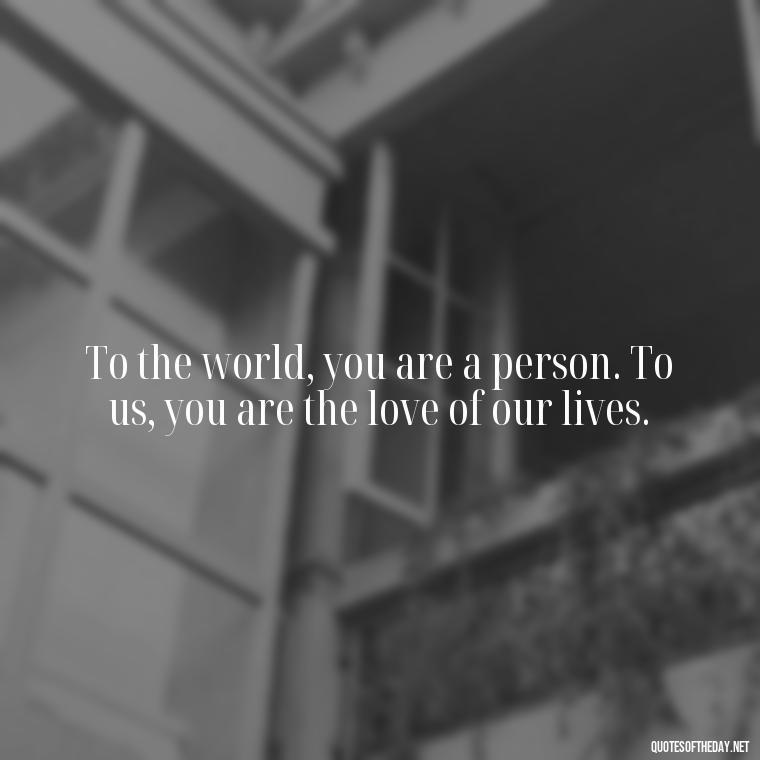 To the world, you are a person. To us, you are the love of our lives. - I Love You Forever And Always Quotes