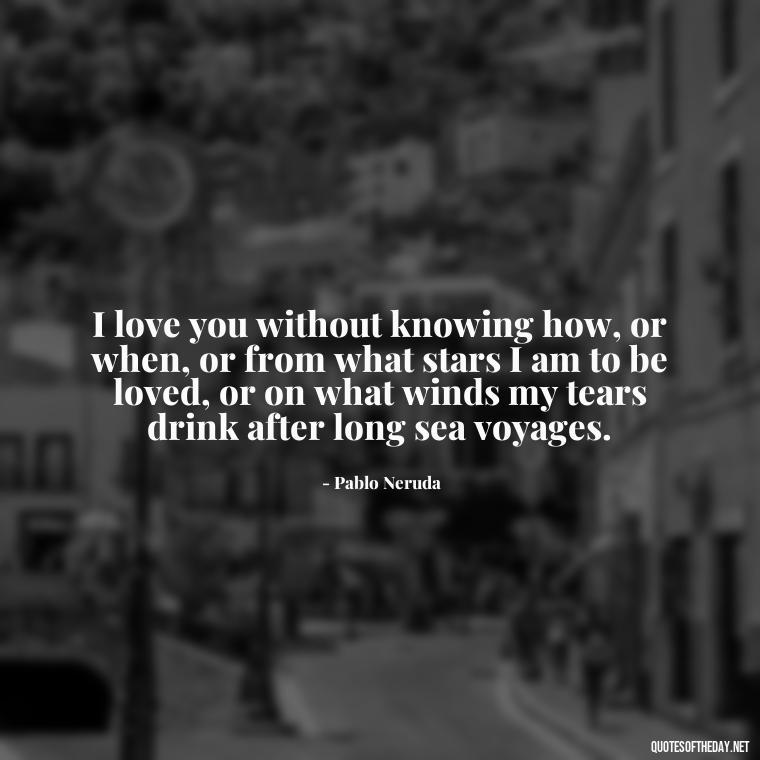 I love you without knowing how, or when, or from what stars I am to be loved, or on what winds my tears drink after long sea voyages. - Love Song Quote