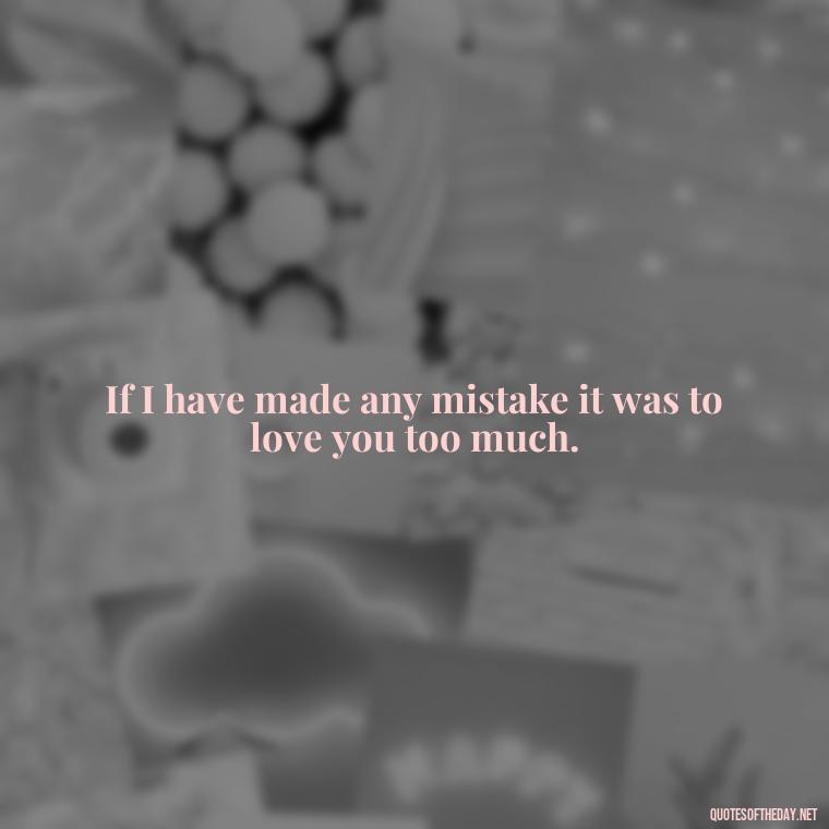 If I have made any mistake it was to love you too much. - Intense Passionate Love Quotes