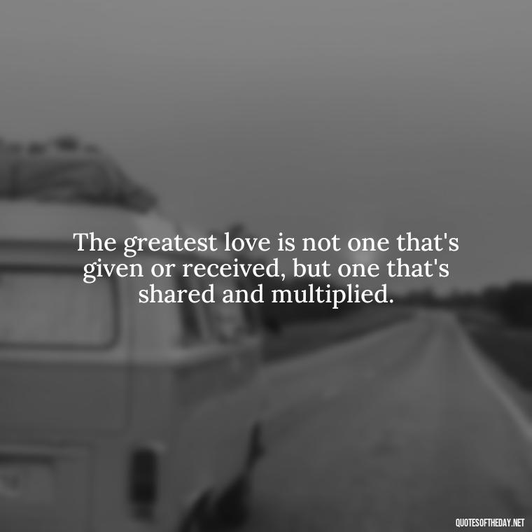 The greatest love is not one that's given or received, but one that's shared and multiplied. - Love And Blessings Quotes