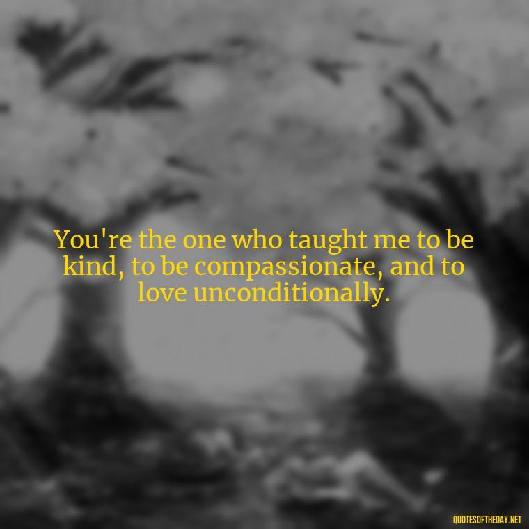 You're the one who taught me to be kind, to be compassionate, and to love unconditionally. - I Love You Mom Quotes From Son