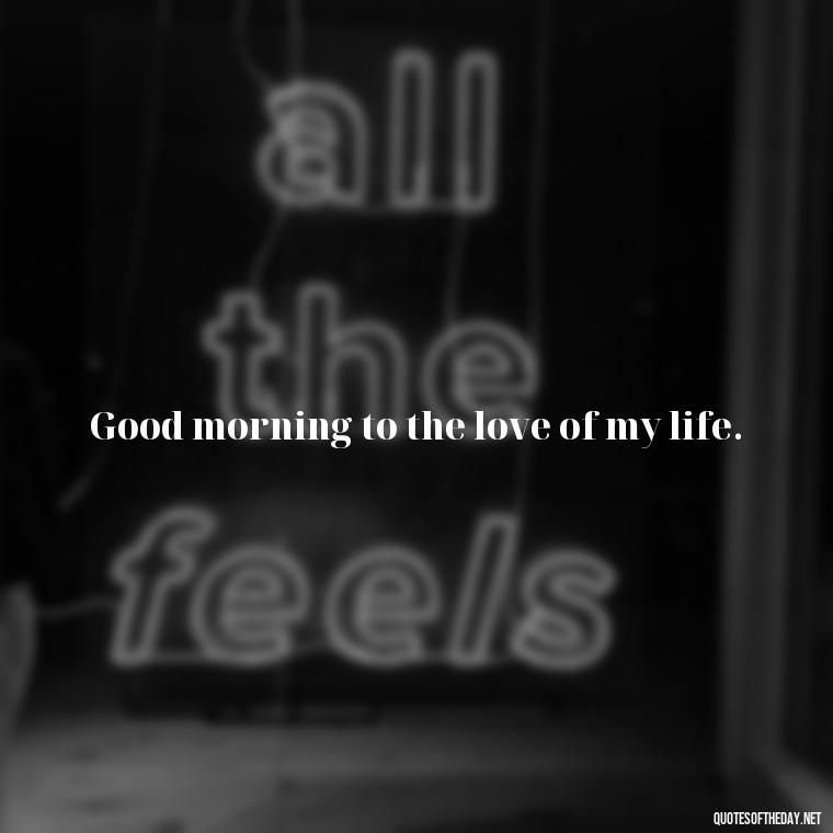 Good morning to the love of my life. - I Love You Good Morning Quotes