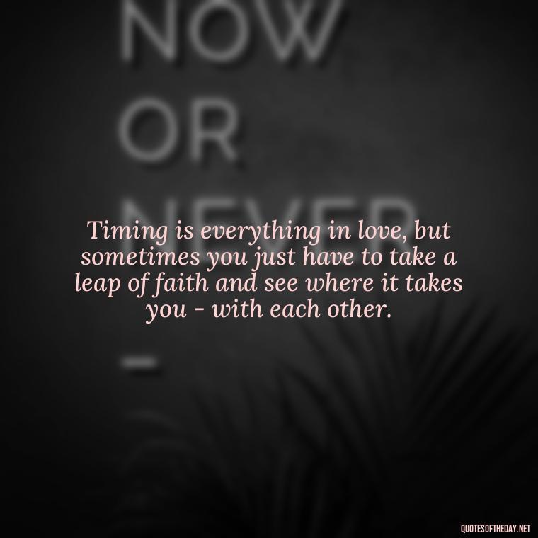 Timing is everything in love, but sometimes you just have to take a leap of faith and see where it takes you - with each other. - Quotes About Timing In Love