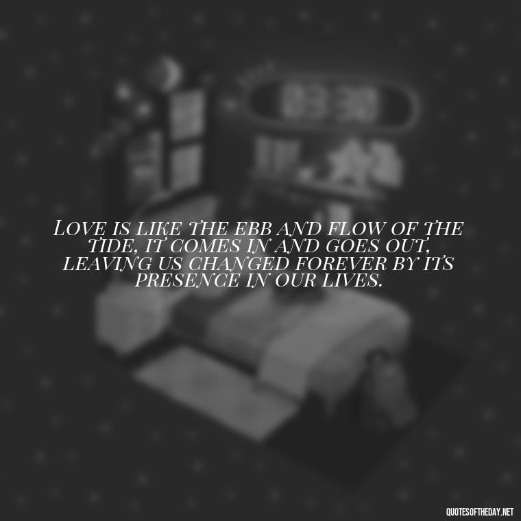 Love is like the ebb and flow of the tide, it comes in and goes out, leaving us changed forever by its presence in our lives. - Love And Water Quotes