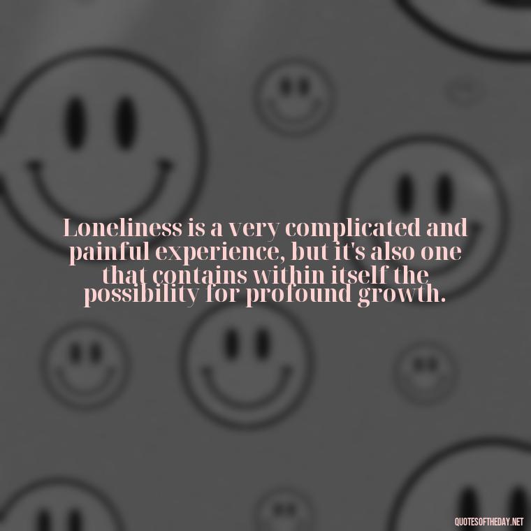 Loneliness is a very complicated and painful experience, but it's also one that contains within itself the possibility for profound growth. - Loneliness Short Quotes