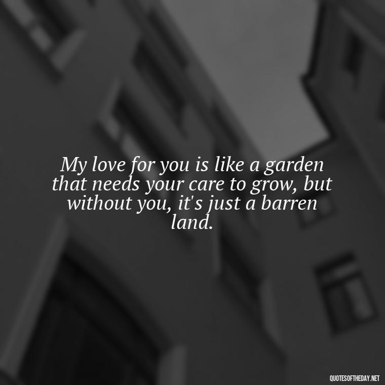 My love for you is like a garden that needs your care to grow, but without you, it's just a barren land. - I Miss My Love Quotes