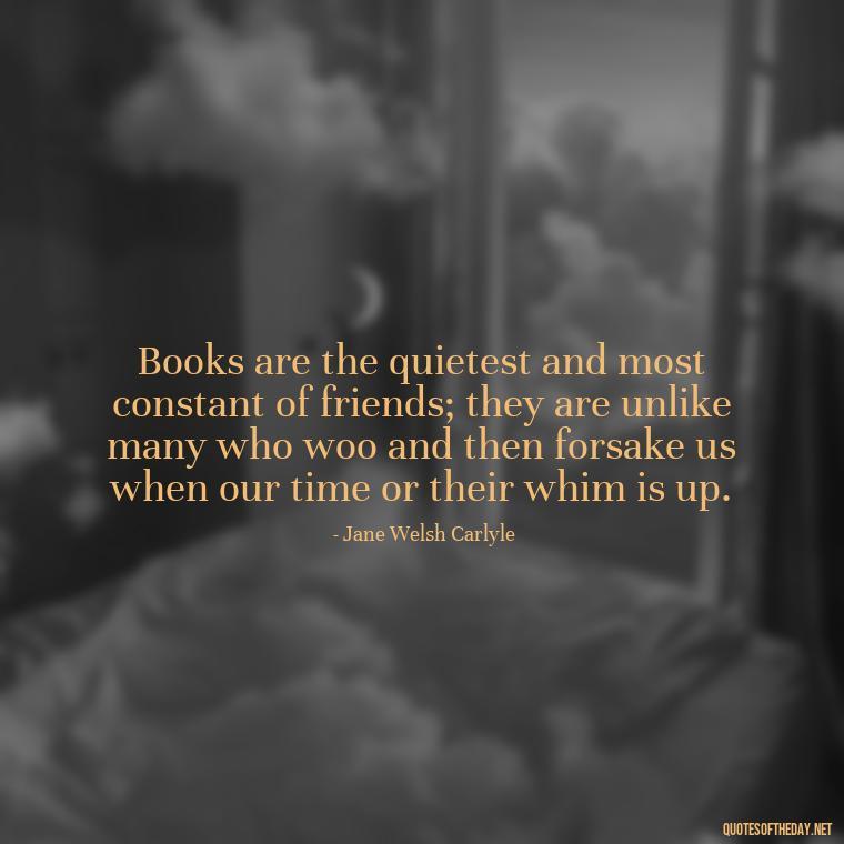 Books are the quietest and most constant of friends; they are unlike many who woo and then forsake us when our time or their whim is up. - Short Bookish Quotes