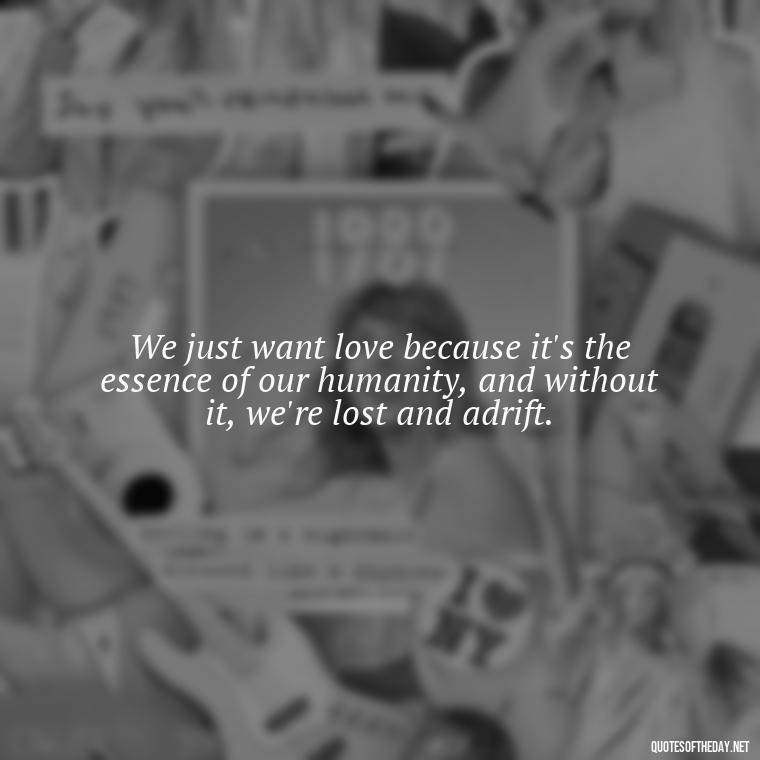 We just want love because it's the essence of our humanity, and without it, we're lost and adrift. - Just Want Love Quotes