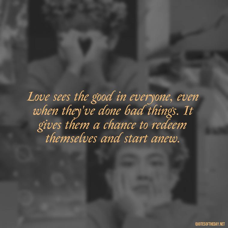 Love sees the good in everyone, even when they've done bad things. It gives them a chance to redeem themselves and start anew. - Hurt Hate Love Quotes