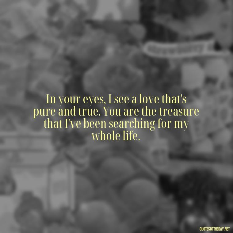 In your eyes, I see a love that's pure and true. You are the treasure that I've been searching for my whole life. - Motivational Love Quotes For Her