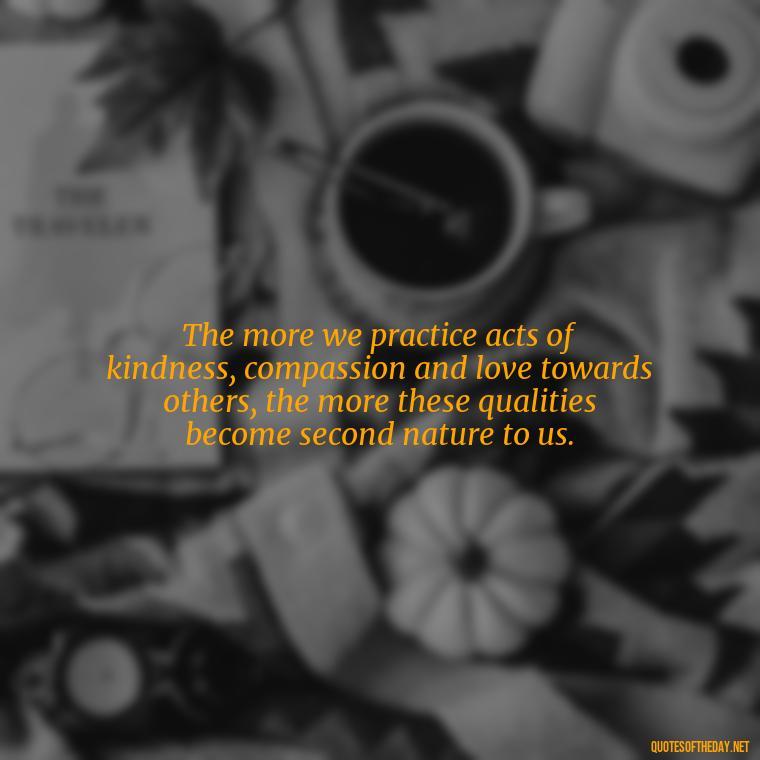 The more we practice acts of kindness, compassion and love towards others, the more these qualities become second nature to us. - Full Of Love Quotes