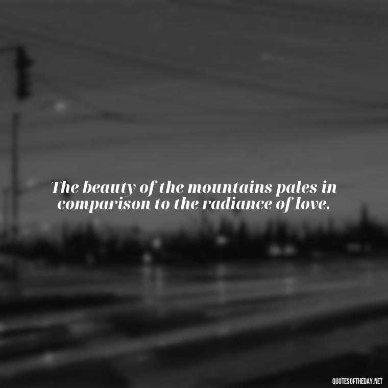 The beauty of the mountains pales in comparison to the radiance of love. - Mountain And Love Quotes