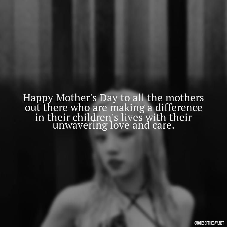 Happy Mother's Day to all the mothers out there who are making a difference in their children's lives with their unwavering love and care. - Love Happy Mothers Day Quotes