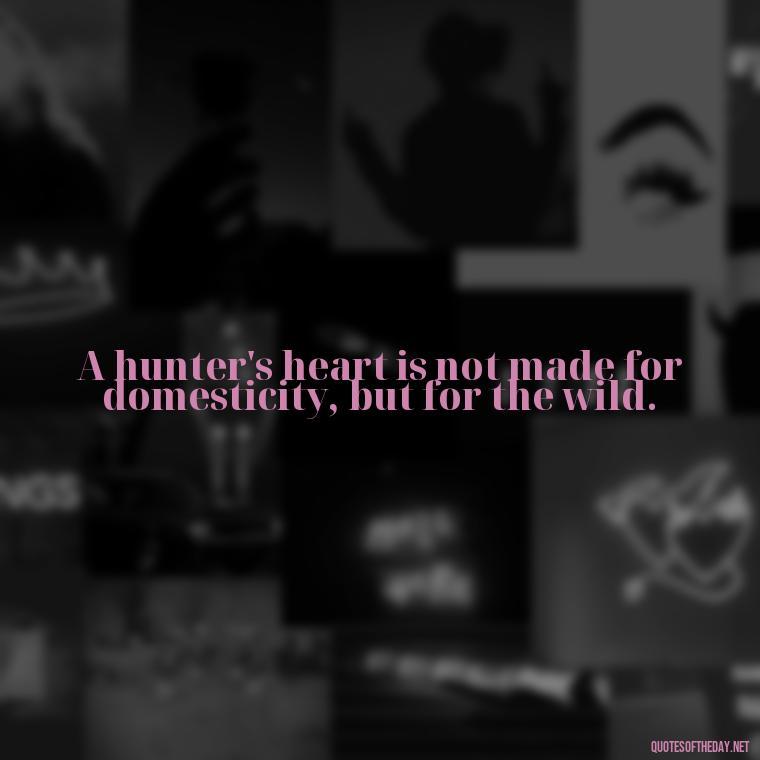 A hunter's heart is not made for domesticity, but for the wild. - Short Meaningful Hunting Quotes