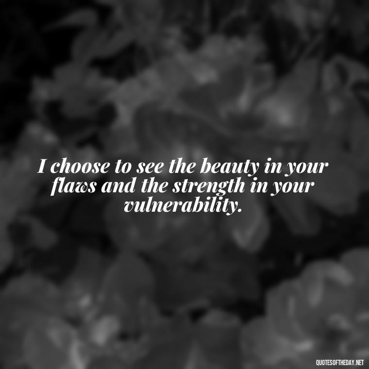 I choose to see the beauty in your flaws and the strength in your vulnerability. - Love You For You Quotes