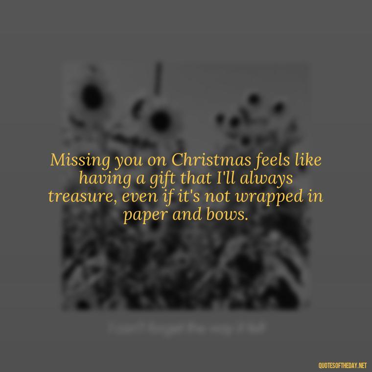 Missing you on Christmas feels like having a gift that I'll always treasure, even if it's not wrapped in paper and bows. - Missing A Loved One On Christmas Quotes