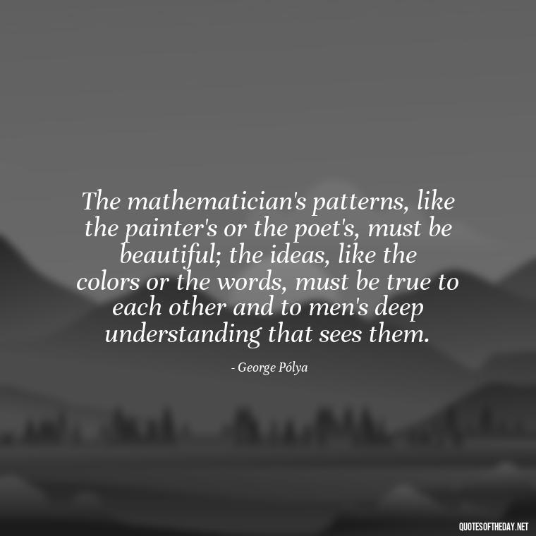 The mathematician's patterns, like the painter's or the poet's, must be beautiful; the ideas, like the colors or the words, must be true to each other and to men's deep understanding that sees them. - Mathematics Short Quotes