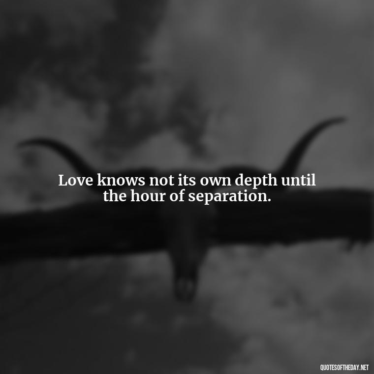 Love knows not its own depth until the hour of separation. - Inspirational Romantic Love Quotes