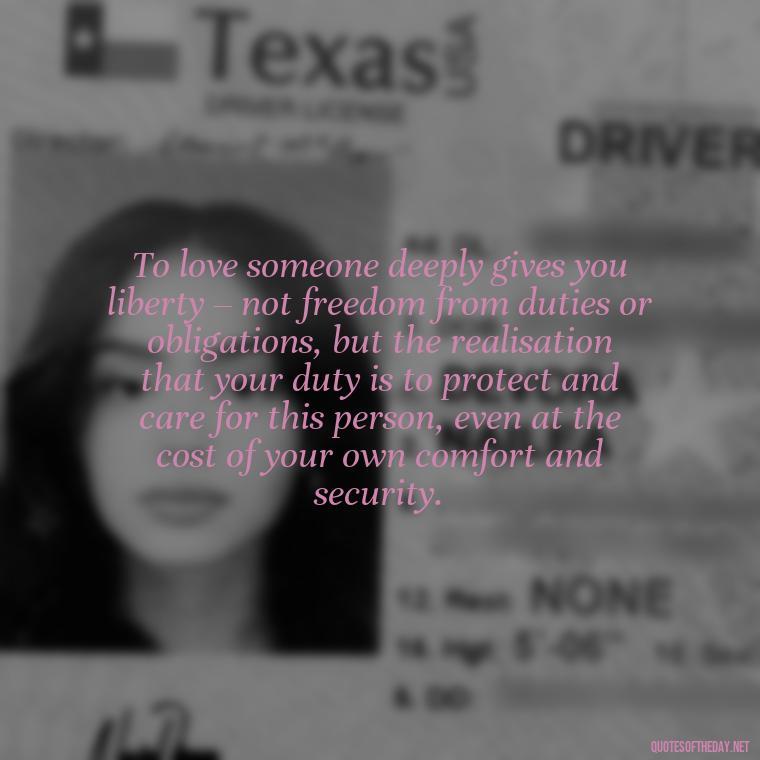 To love someone deeply gives you liberty – not freedom from duties or obligations, but the realisation that your duty is to protect and care for this person, even at the cost of your own comfort and security. - I Love Him So Much Quotes