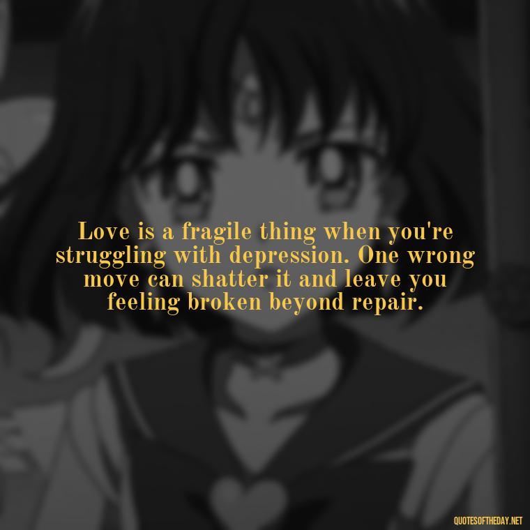 Love is a fragile thing when you're struggling with depression. One wrong move can shatter it and leave you feeling broken beyond repair. - Depressed Quotes About Love