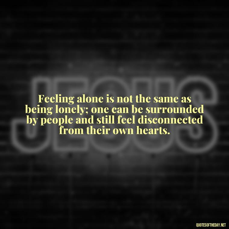 Feeling alone is not the same as being lonely; one can be surrounded by people and still feel disconnected from their own hearts. - Feeling Alone Quotes For Love