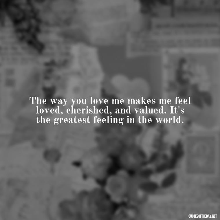 The way you love me makes me feel loved, cherished, and valued. It's the greatest feeling in the world. - I Love The Way You Love Me Quotes