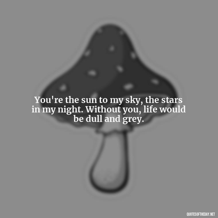 You're the sun to my sky, the stars in my night. Without you, life would be dull and grey. - Crushing Love Quotes