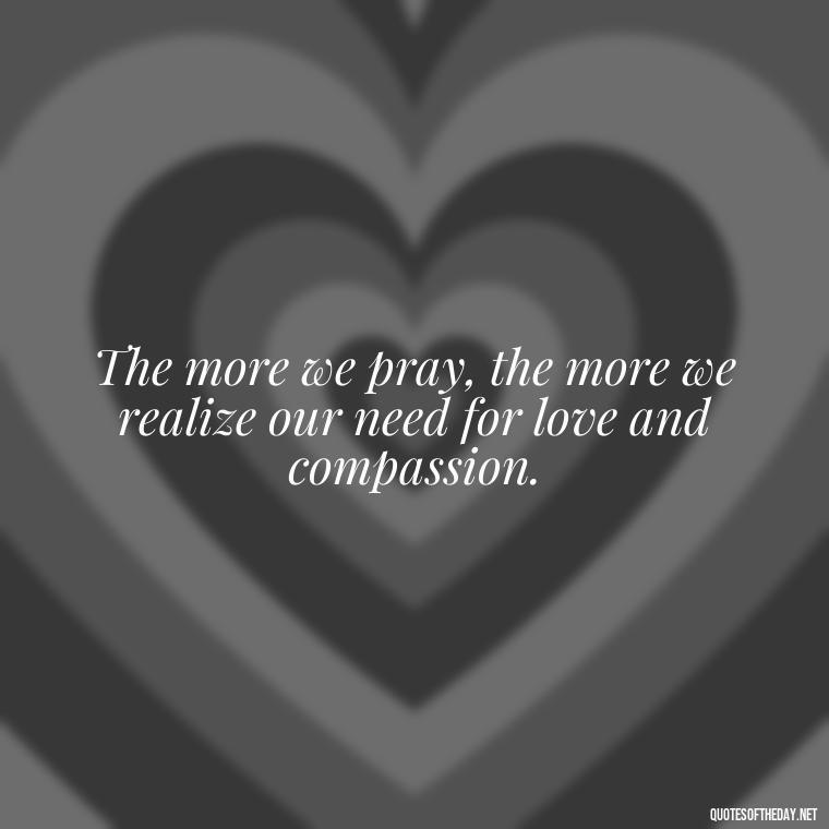 The more we pray, the more we realize our need for love and compassion. - Love And Prayer Quotes