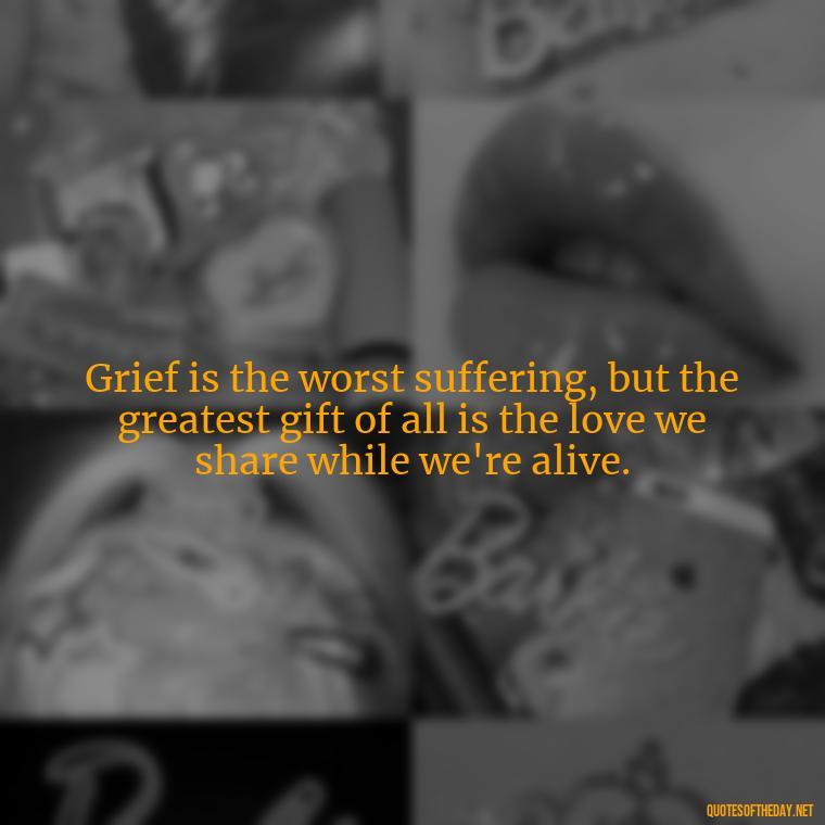 Grief is the worst suffering, but the greatest gift of all is the love we share while we're alive. - Losing A Loved One Quotes And Sayings