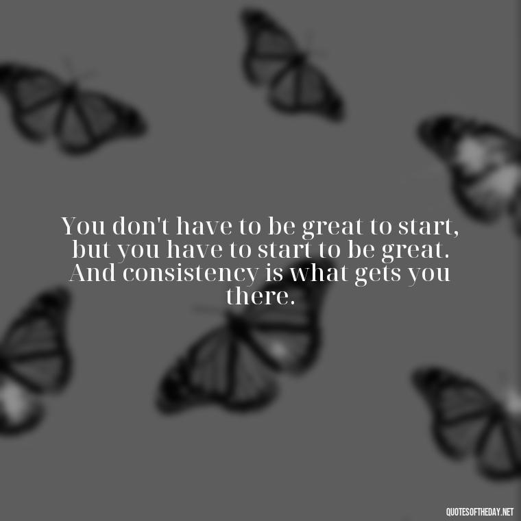 You don't have to be great to start, but you have to start to be great. And consistency is what gets you there. - Consistency Quotes Short