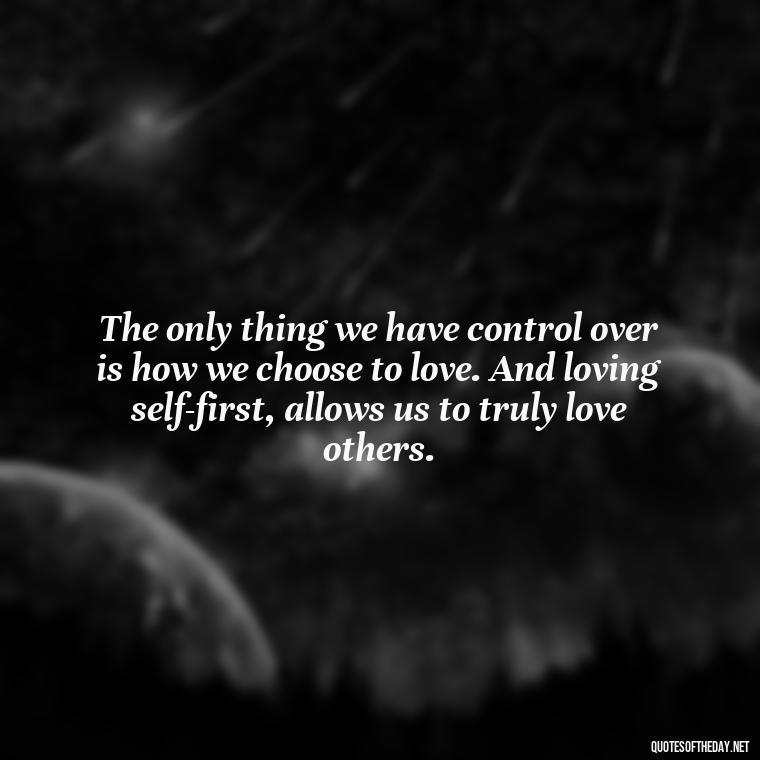 The only thing we have control over is how we choose to love. And loving self-first, allows us to truly love others. - Love Is Power Quotes