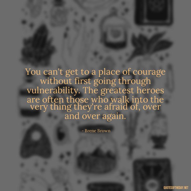 You can't get to a place of courage without first going through vulnerability. The greatest heroes are often those who walk into the very thing they're afraid of, over and over again. - Brene Brown Quotes On Love