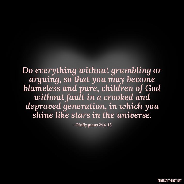 Do everything without grumbling or arguing, so that you may become blameless and pure, children of God without fault in a crooked and depraved generation, in which you shine like stars in the universe. - Short Religious Inspirational Quotes