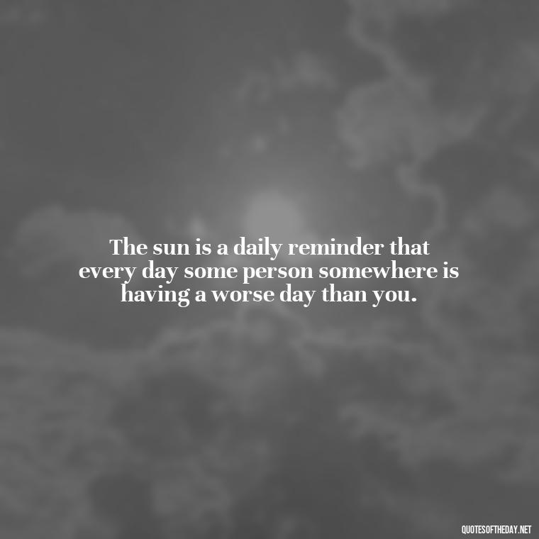 The sun is a daily reminder that every day some person somewhere is having a worse day than you. - Love Sunshine Quotes