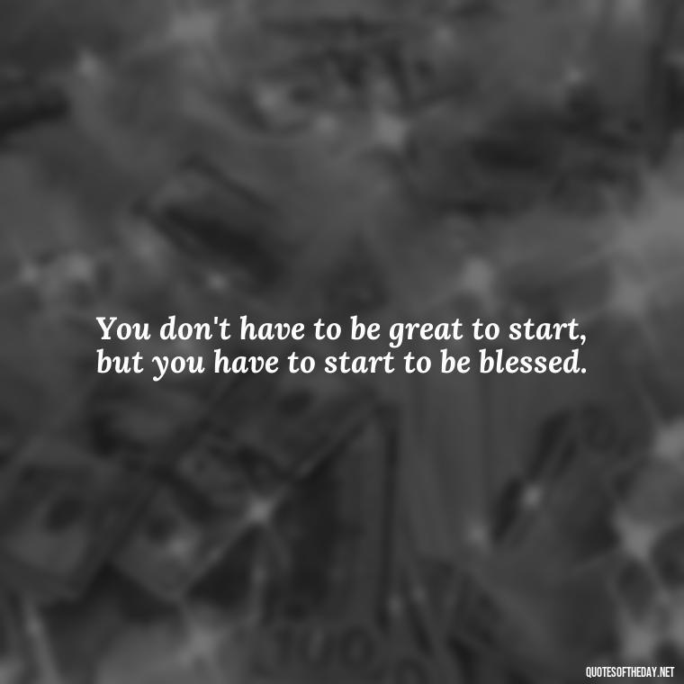 You don't have to be great to start, but you have to start to be blessed. - Short Blessings Quotes