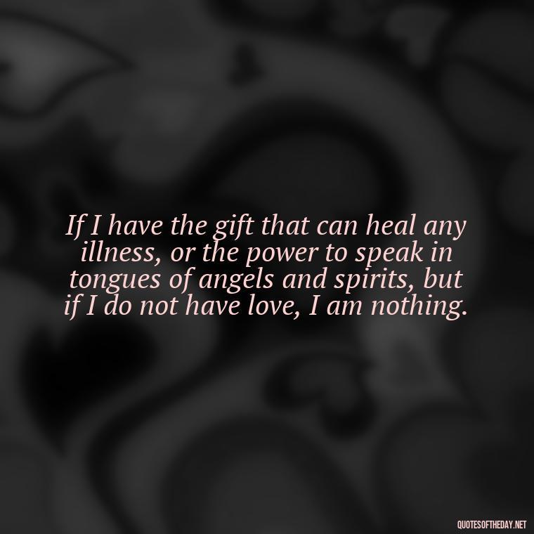 If I have the gift that can heal any illness, or the power to speak in tongues of angels and spirits, but if I do not have love, I am nothing. - Popular Bible Quotes About Love