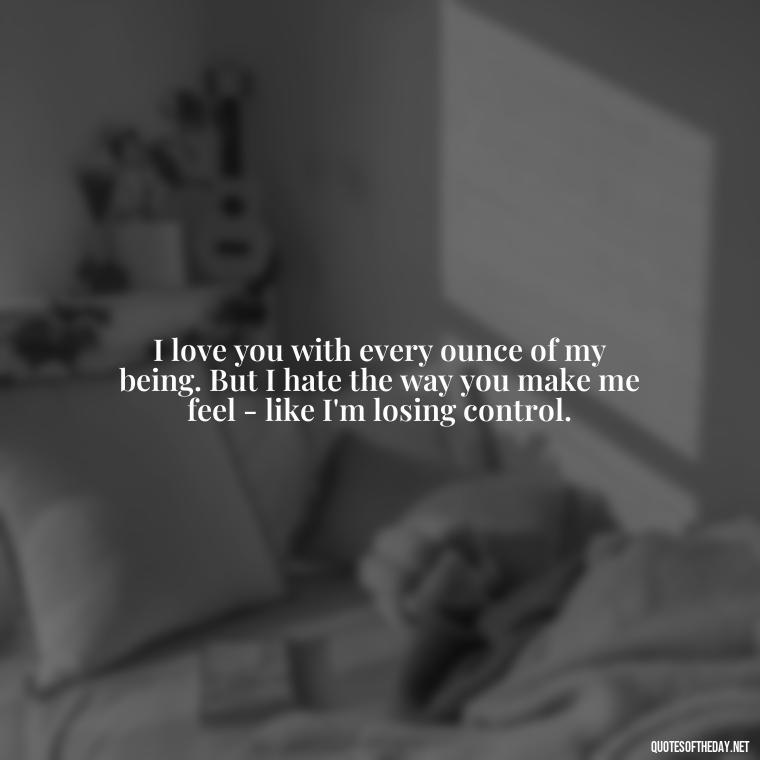 I love you with every ounce of my being. But I hate the way you make me feel - like I'm losing control. - I Love You And I Hate You Quotes