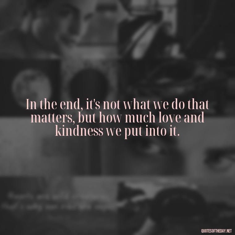 In the end, it's not what we do that matters, but how much love and kindness we put into it. - Love Quotes Humanity