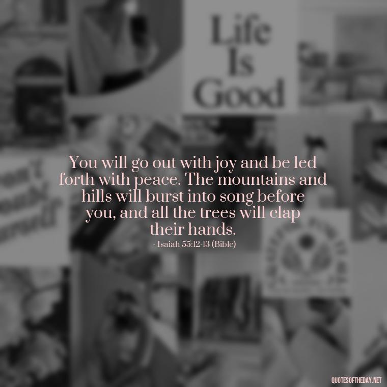 You will go out with joy and be led forth with peace. The mountains and hills will burst into song before you, and all the trees will clap their hands. - Godly Short Quotes