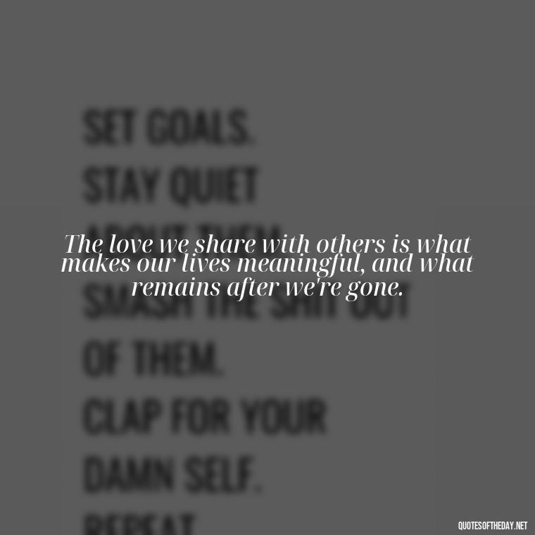 The love we share with others is what makes our lives meaningful, and what remains after we're gone. - Quotes About Death Love