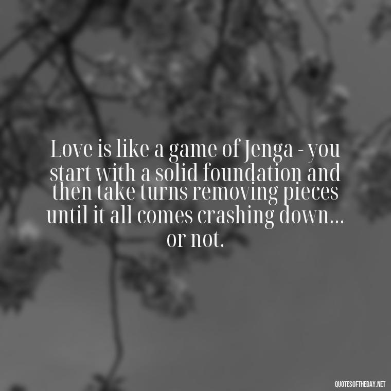 Love is like a game of Jenga - you start with a solid foundation and then take turns removing pieces until it all comes crashing down... or not. - Cute Goofy Love Quotes