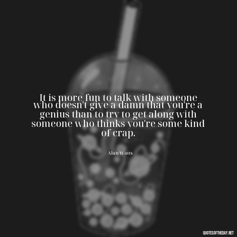 It is more fun to talk with someone who doesn't give a damn that you're a genius than to try to get along with someone who thinks you're some kind of crap. - Alan Watts Quotes Love