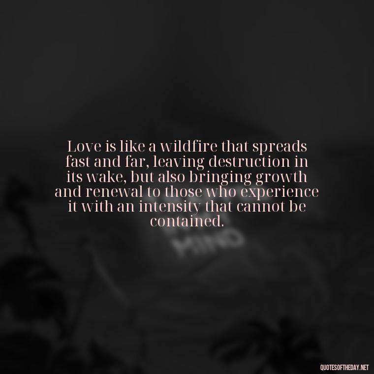 Love is like a wildfire that spreads fast and far, leaving destruction in its wake, but also bringing growth and renewal to those who experience it with an intensity that cannot be contained. - Quotes About Love And Fire