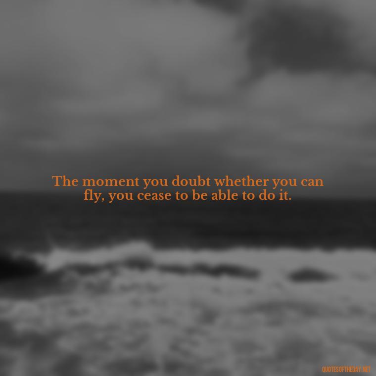 The moment you doubt whether you can fly, you cease to be able to do it. - Quotes About People You Love