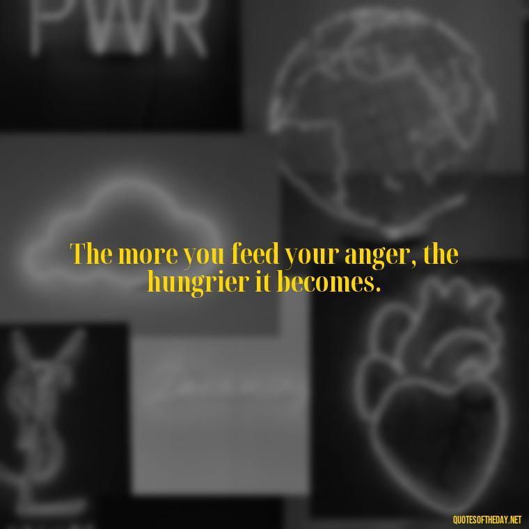 The more you feed your anger, the hungrier it becomes. - Short Quotes On Anger