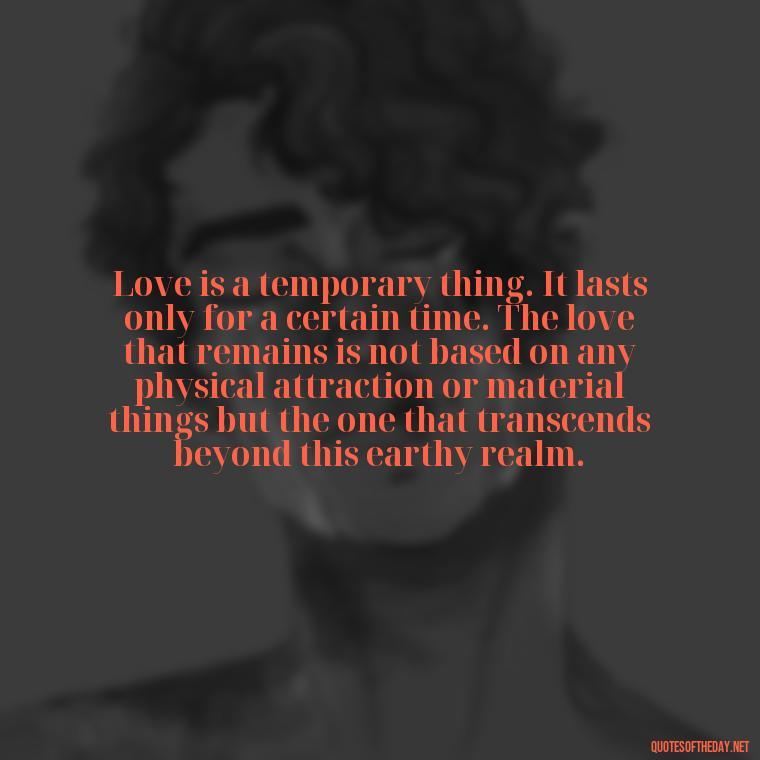 Love is a temporary thing. It lasts only for a certain time. The love that remains is not based on any physical attraction or material things but the one that transcends beyond this earthy realm. - Find A True Love Quotes