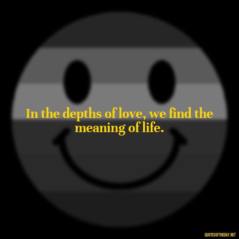 In the depths of love, we find the meaning of life. - Favorite Love Quotes