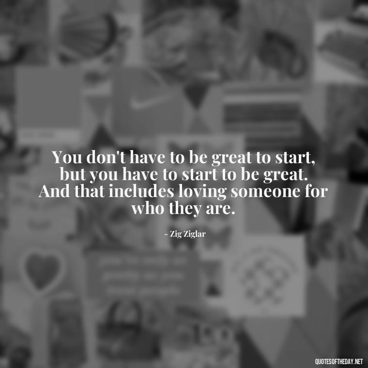 You don't have to be great to start, but you have to start to be great. And that includes loving someone for who they are. - Love You For You Quotes